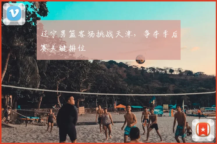 辽宁男篮客场挑战天津，争夺季后赛关键排位