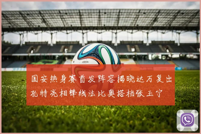 国安热身赛首发阵容揭晓达万复出孔特亮相锋线法比奥搭档张玉宁