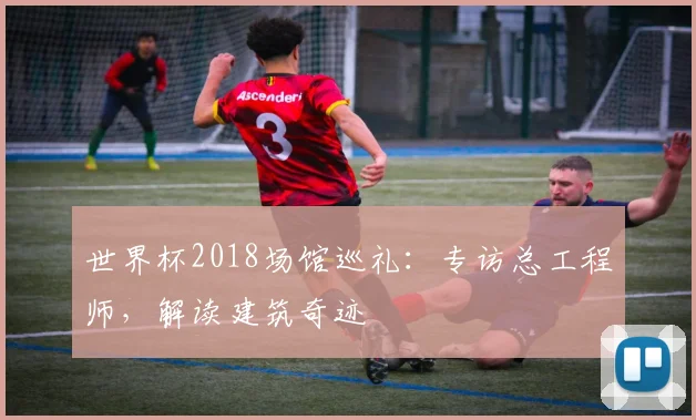 世界杯2018场馆巡礼：专访总工程师，解读建筑奇迹