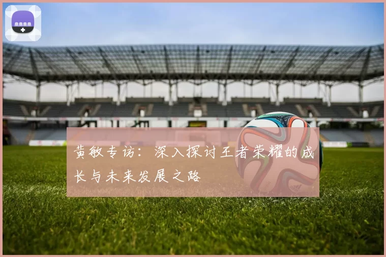 黄敏专访：深入探讨王者荣耀的成长与未来发展之路