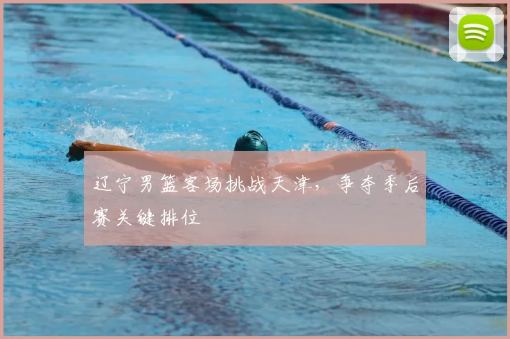 辽宁男篮客场挑战天津，争夺季后赛关键排位