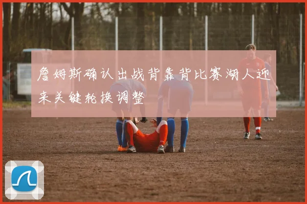 詹姆斯确认出战背靠背比赛湖人迎来关键轮换调整