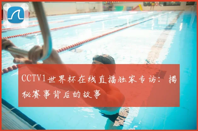 CCTV1世界杯在线直播独家专访：揭秘赛事背后的故事
