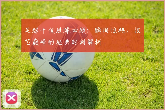 足球十佳进球回顾：瞬间惊艳，技艺巅峰的经典时刻解析