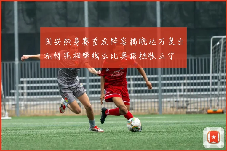 国安热身赛首发阵容揭晓达万复出孔特亮相锋线法比奥搭档张玉宁