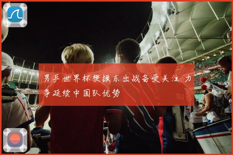 男乒世界杯樊振东出战备受关注 力争延续中国队优势