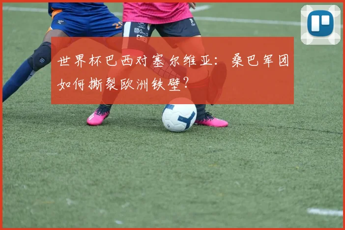 世界杯巴西对塞尔维亚：桑巴军团如何撕裂欧洲铁壁？