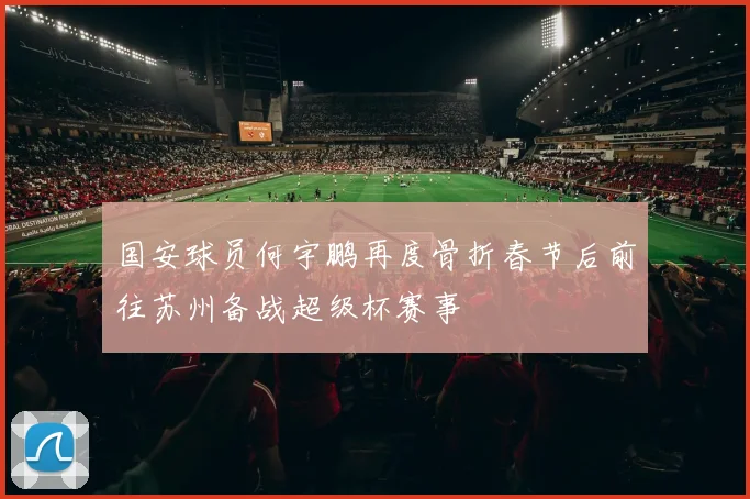 国安球员何宇鹏再度骨折春节后前往苏州备战超级杯赛事