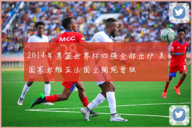 2014年男篮世界杯四强全部出炉 美国塞尔维亚法国立陶宛晋级