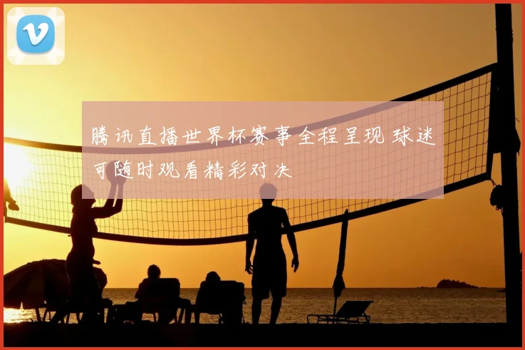 腾讯直播世界杯赛事全程呈现 球迷可随时观看精彩对决