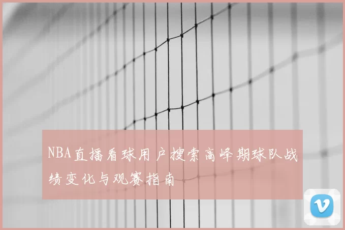 NBA直播看球用户搜索高峰期球队战绩变化与观赛指南
