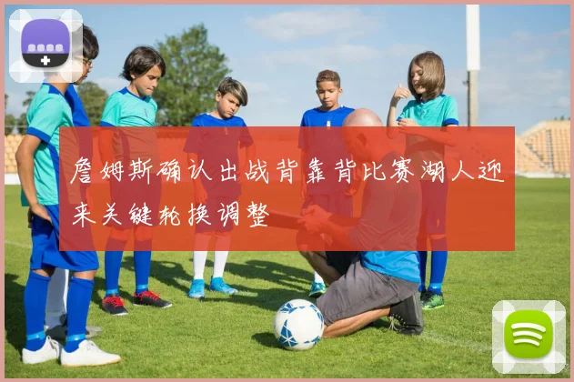 詹姆斯确认出战背靠背比赛湖人迎来关键轮换调整