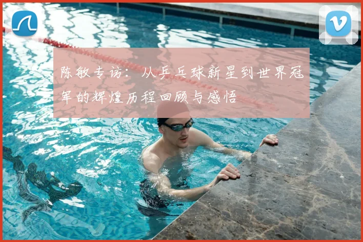 陈敏专访:从乒乓球新星到世界冠军的辉煌历程回顾与感悟