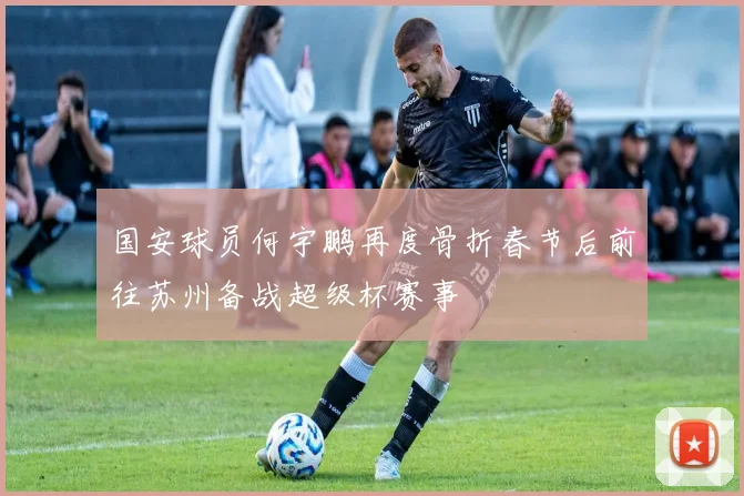 国安球员何宇鹏再度骨折春节后前往苏州备战超级杯赛事
