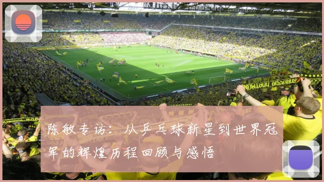 陈敏专访:从乒乓球新星到世界冠军的辉煌历程回顾与感悟