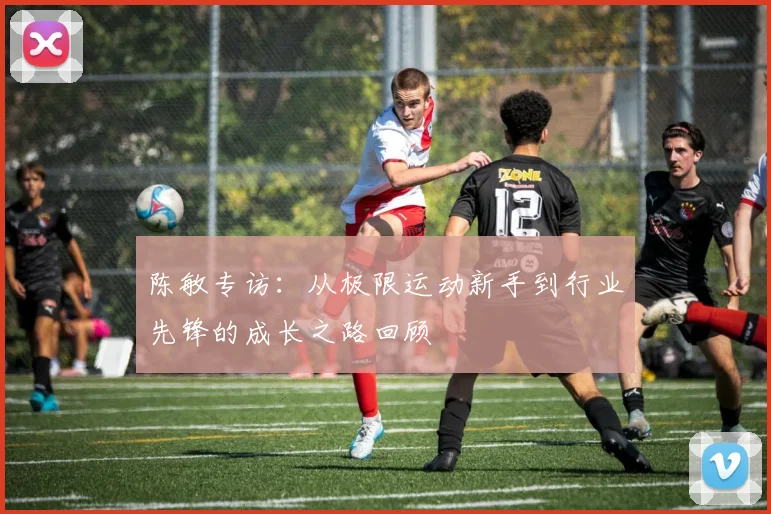 陈敏专访：从极限运动新手到行业先锋的成长之路回顾