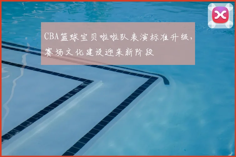 CBA篮球宝贝啦啦队表演标准升级,赛场文化建设迎来新阶段