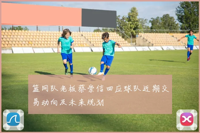 篮网队老板蔡崇信回应球队近期交易动向及未来规划