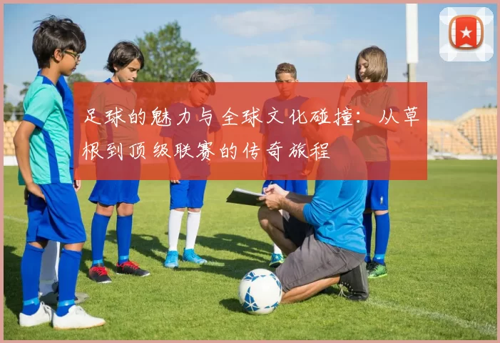 足球的魅力与全球文化碰撞：从草根到顶级联赛的传奇旅程