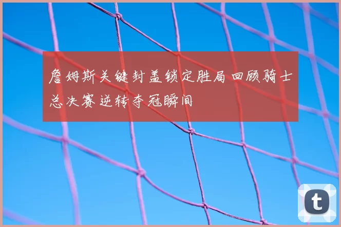 詹姆斯关键封盖锁定胜局回顾骑士总决赛逆转夺冠瞬间