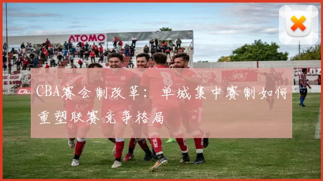 CBA赛会制改革：单城集中赛制如何重塑联赛竞争格局