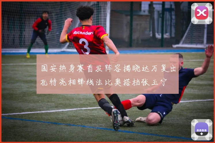国安热身赛首发阵容揭晓达万复出孔特亮相锋线法比奥搭档张玉宁