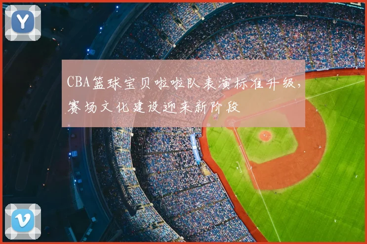 CBA篮球宝贝啦啦队表演标准升级，赛场文化建设迎来新阶段