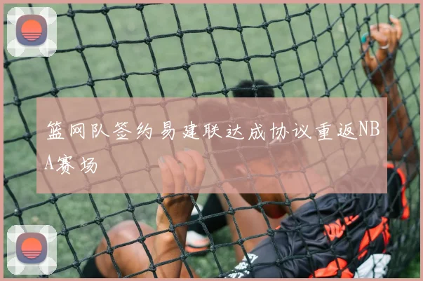 篮网队签约易建联达成协议重返NBA赛场