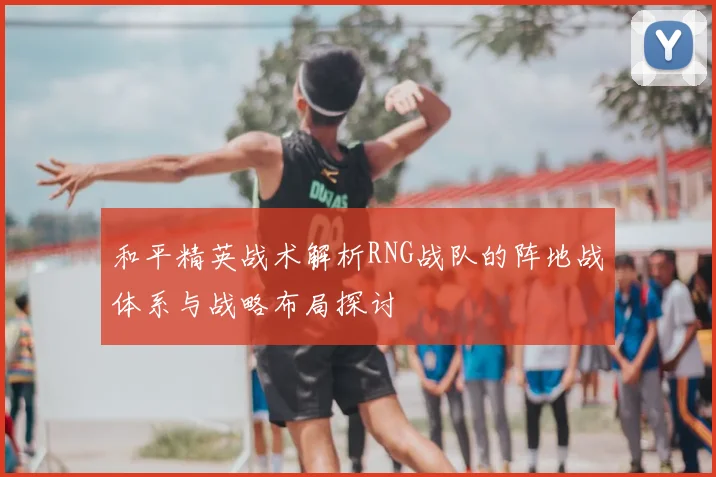 和平精英战术解析RNG战队的阵地战体系与战略布局探讨