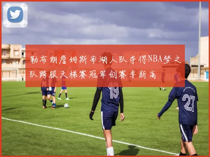 勒布朗詹姆斯率湖人队夺得NBA梦之队跨服天梯赛冠军创赛季新高