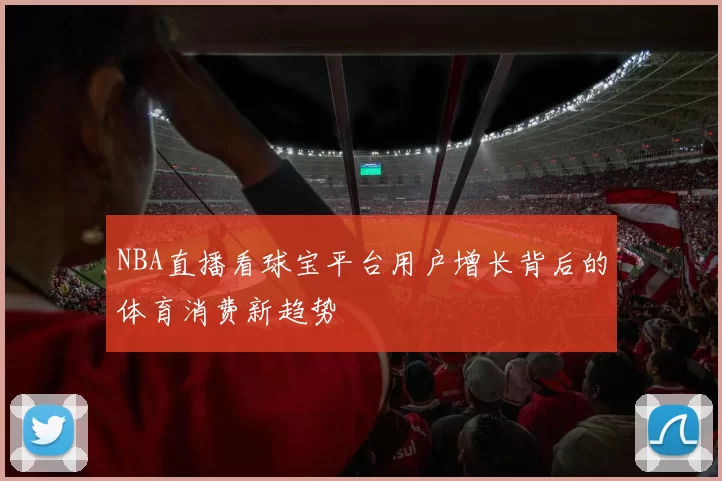 NBA直播看球宝平台用户增长背后的体育消费新趋势