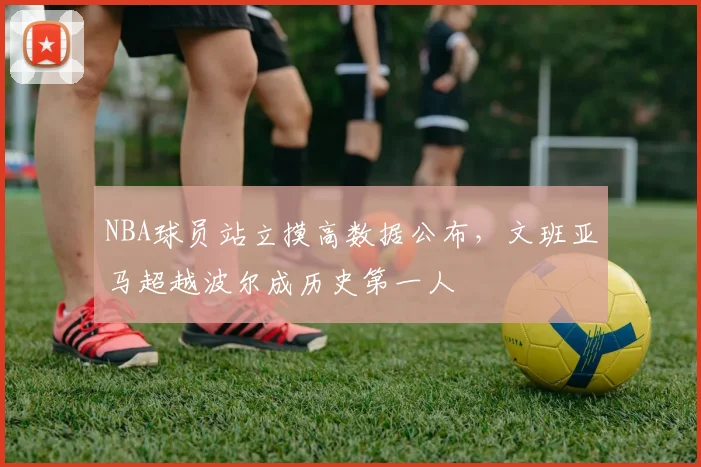 NBA球员站立摸高数据公布，文班亚马超越波尔成历史第一人