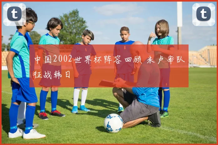 中国2002世界杯阵容回顾 米卢率队征战韩日
