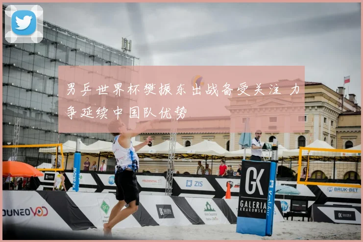 男乒世界杯樊振东出战备受关注 力争延续中国队优势