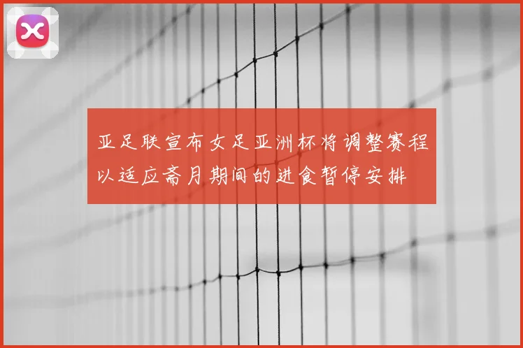 亚足联宣布女足亚洲杯将调整赛程以适应斋月期间的进食暂停安排