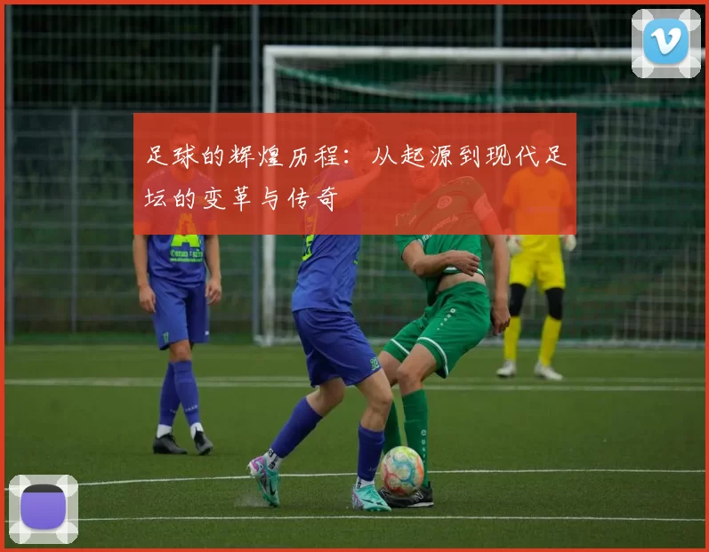 足球的辉煌历程：从起源到现代足坛的变革与传奇