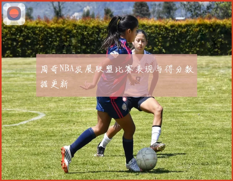 周奇NBA发展联盟比赛表现与得分数据更新