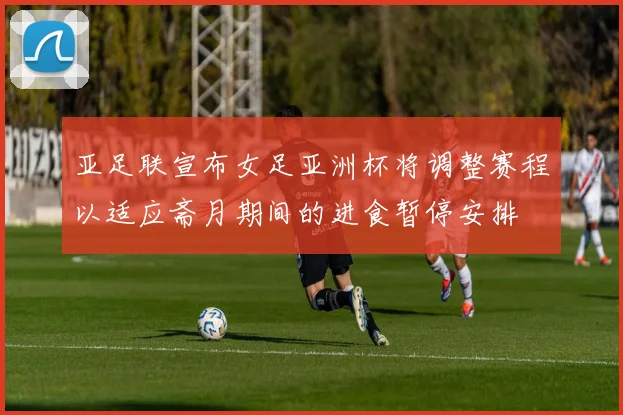 亚足联宣布女足亚洲杯将调整赛程以适应斋月期间的进食暂停安排