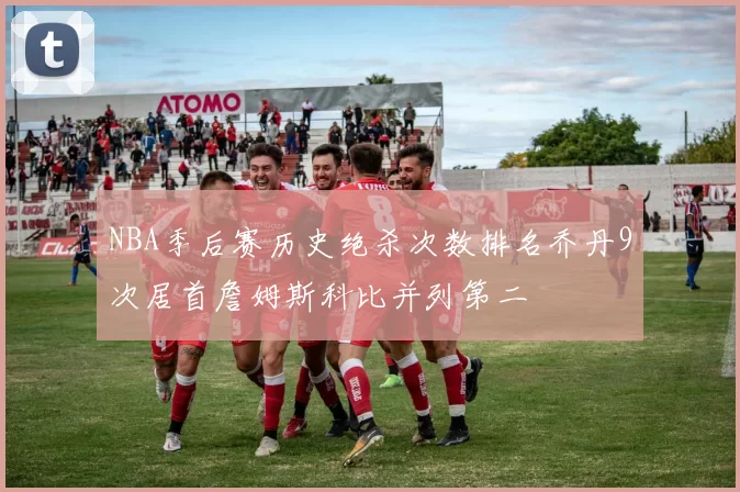 NBA季后赛历史绝杀次数排名乔丹9次居首詹姆斯科比并列第二