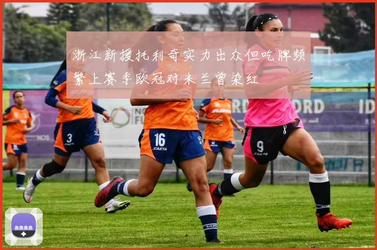 浙江新援托利奇实力出众但吃牌频繁上赛季欧冠对米兰曾染红