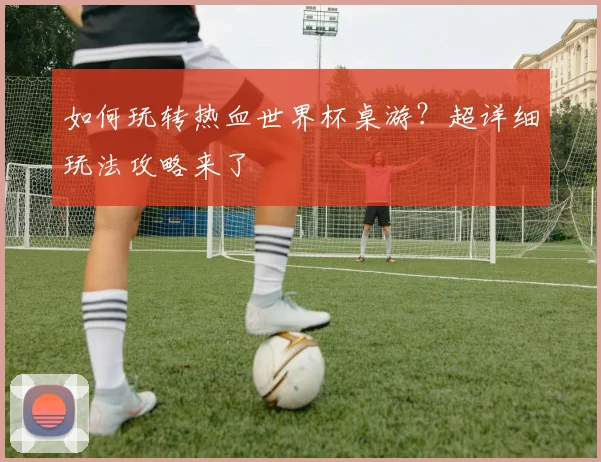 如何玩转热血世界杯桌游？超详细玩法攻略来了
