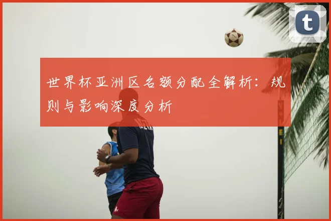 世界杯亚洲区名额分配全解析：规则与影响深度分析