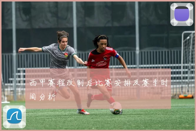 西甲赛程改制后比赛安排及赛季时间分析