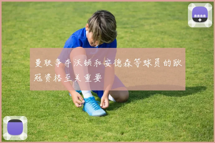 曼联争夺沃顿和安德森等球员的欧冠资格至关重要