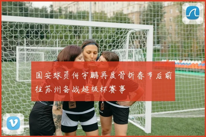 国安球员何宇鹏再度骨折春节后前往苏州备战超级杯赛事