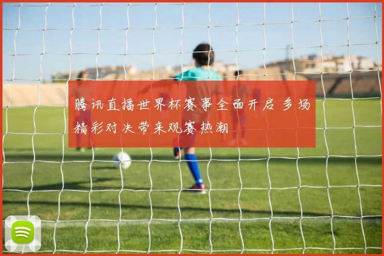 腾讯直播世界杯赛事全面开启 多场精彩对决带来观赛热潮