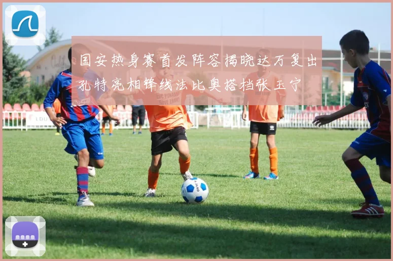 国安热身赛首发阵容揭晓达万复出孔特亮相锋线法比奥搭档张玉宁