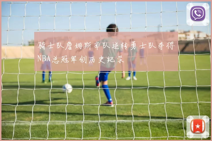 骑士队詹姆斯率队逆转勇士队夺得NBA总冠军创历史纪录