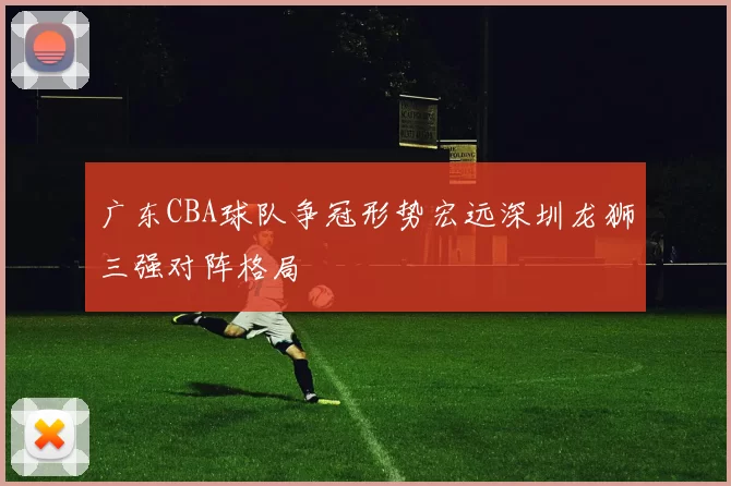 广东CBA球队争冠形势宏远深圳龙狮三强对阵格局