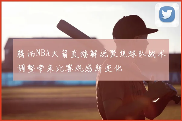腾讯NBA火箭直播解说聚焦球队战术调整带来比赛观感新变化